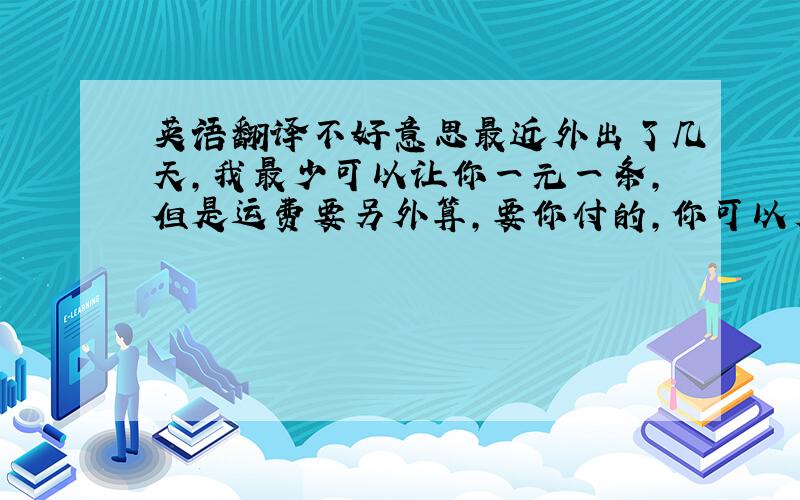 英语翻译不好意思最近外出了几天,我最少可以让你一元一条,但是运费要另外算,要你付的,你可以看你需要多少条,我们再来具体算