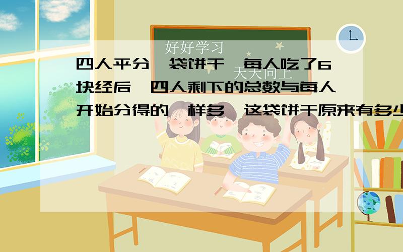 四人平分一袋饼干,每人吃了6块经后,四人剩下的总数与每人开始分得的一样多,这袋饼干原来有多少块?