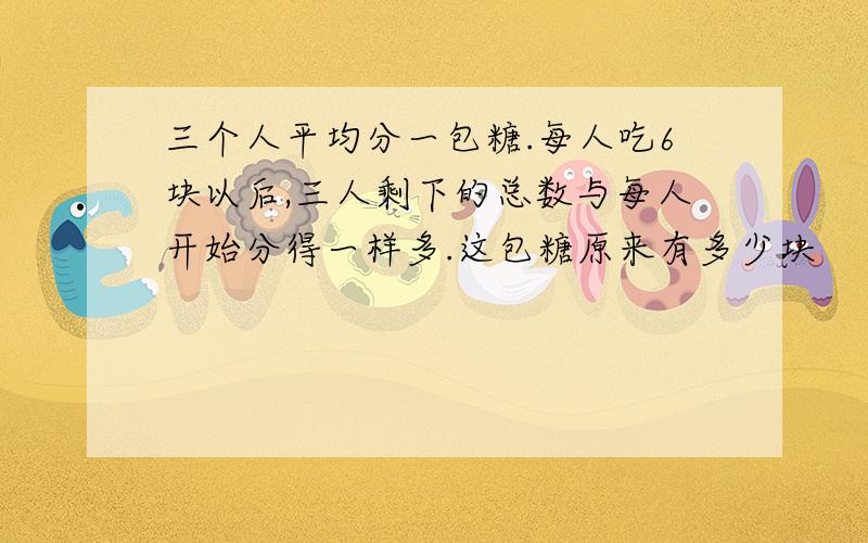 三个人平均分一包糖.每人吃6块以后,三人剩下的总数与每人开始分得一样多.这包糖原来有多少块