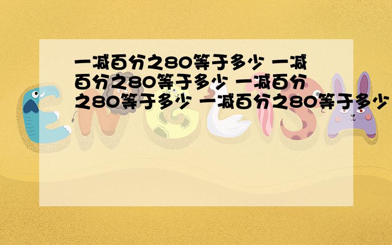 一减百分之80等于多少 一减百分之80等于多少 一减百分之80等于多少 一减百分之80等于多少