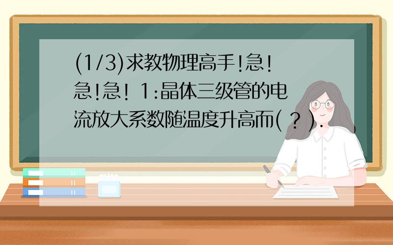 (1/3)求教物理高手!急!急!急! 1:晶体三级管的电流放大系数随温度升高而( ? ).