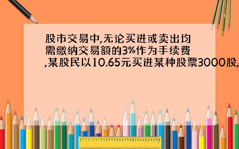 股市交易中,无论买进或卖出均需缴纳交易额的3%作为手续费,某股民以10.65元买进某种股票3000股,后又以13.68元