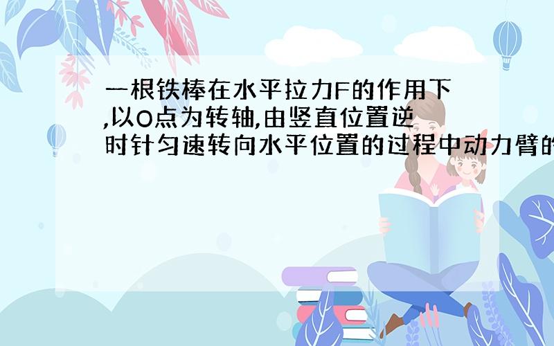 一根铁棒在水平拉力F的作用下,以O点为转轴,由竖直位置逆时针匀速转向水平位置的过程中动力臂的变化