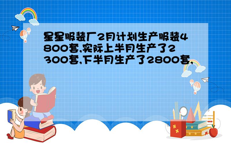 星星服装厂2月计划生产服装4800套,实际上半月生产了2300套,下半月生产了2800套,