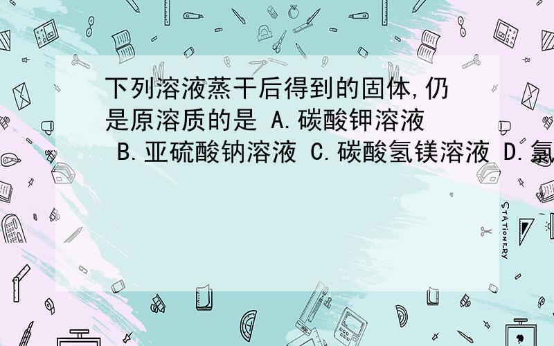 下列溶液蒸干后得到的固体,仍是原溶质的是 A.碳酸钾溶液 B.亚硫酸钠溶液 C.碳酸氢镁溶液 D.氯化镁溶液