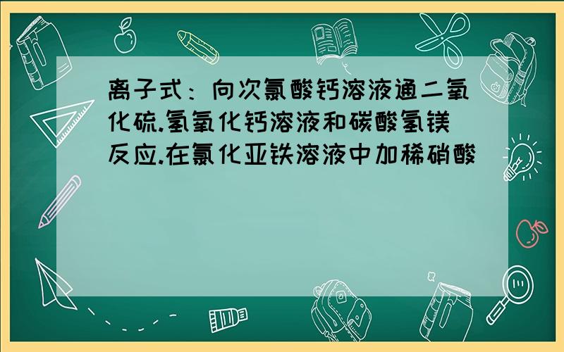 离子式：向次氯酸钙溶液通二氧化硫.氢氧化钙溶液和碳酸氢镁反应.在氯化亚铁溶液中加稀硝酸