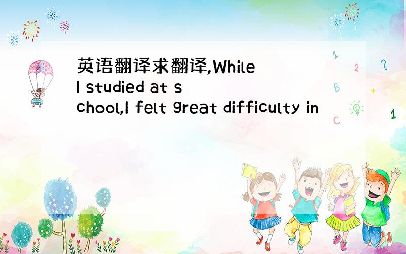 英语翻译求翻译,While I studied at school,I felt great difficulty in