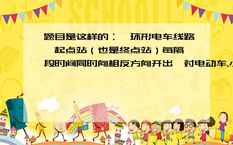 题目是这样的：一环形电车线路,起点站（也是终点站）每隔一段时间同时向相反方向开出一对电动车.小华和小明同时从线路上同一地