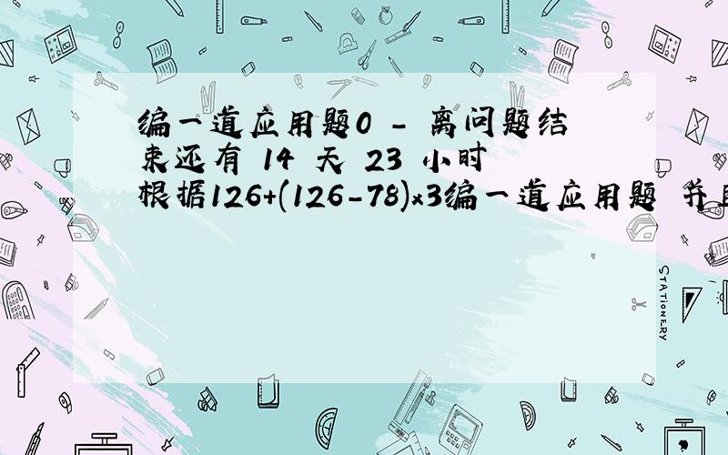 编一道应用题0 - 离问题结束还有 14 天 23 小时根据126+(126-78)x3编一道应用题 并且解答出来