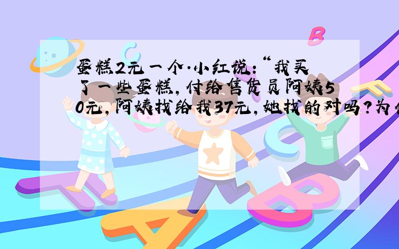 蛋糕2元一个.小红说：“我买了一些蛋糕,付给售货员阿姨50元,阿姨找给我37元,她找的对吗?为什么?