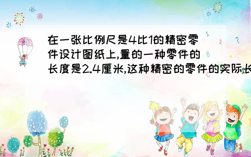 在一张比例尺是4比1的精密零件设计图纸上,量的一种零件的长度是2.4厘米,这种精密的零件的实际长度是多少