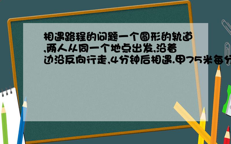 相遇路程的问题一个圆形的轨道,两人从同一个地点出发,沿着边沿反向行走,4分钟后相遇.甲75米每分钟,已82米每分钟.问：