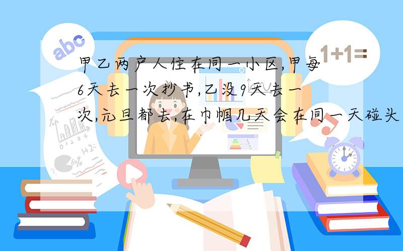 甲乙两户人住在同一小区,甲每6天去一次抄书,乙没9天去一次,元旦都去,在巾帼几天会在同一天碰头?