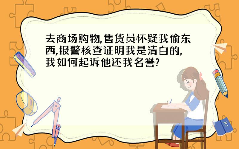 去商场购物,售货员怀疑我偷东西,报警核查证明我是清白的,我如何起诉他还我名誉?