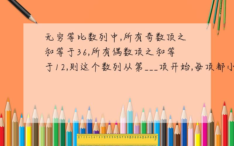 无穷等比数列中,所有奇数顶之和等于36,所有偶数项之和等于12,则这个数列从第___项开始,每项都小于1/10