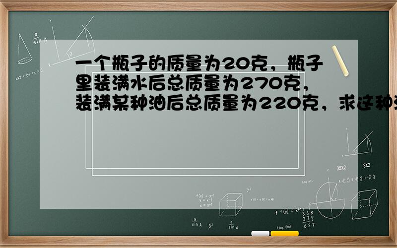 一个瓶子的质量为20克，瓶子里装满水后总质量为270克，装满某种油后总质量为220克，求这种油的密度．