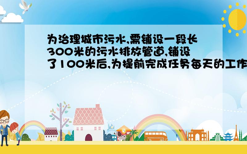 为治理城市污水,需铺设一段长300米的污水排放管道,铺设了100米后,为提前完成任务每天的工作量比原计划增加25％,结果