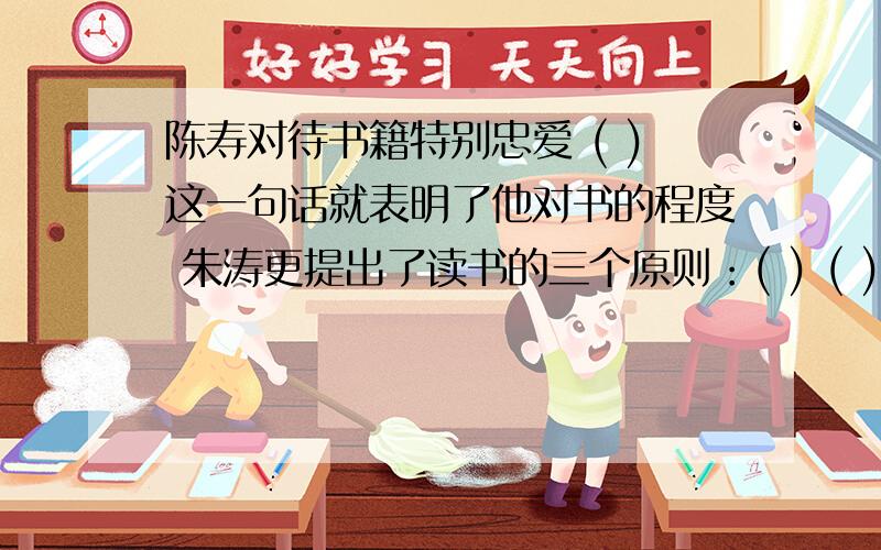 陈寿对待书籍特别忠爱 ( )这一句话就表明了他对书的程度 朱涛更提出了读书的三个原则：( ) ( ) ( )