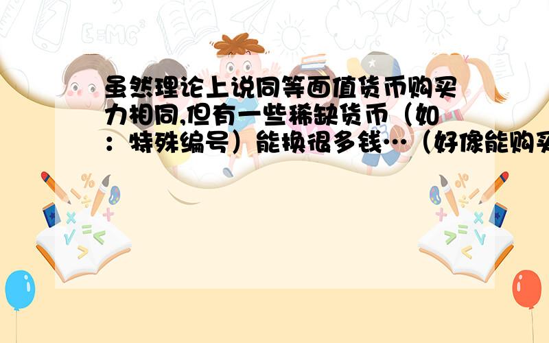 虽然理论上说同等面值货币购买力相同,但有一些稀缺货币（如：特殊编号）能换很多钱…（好像能购买到的东西要多很多）,怎么理解