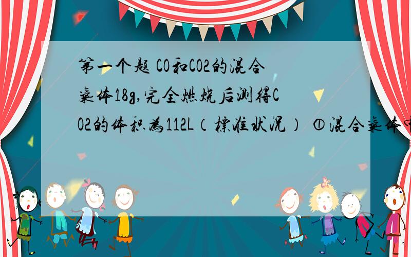 第一个题 CO和CO2的混合气体18g,完全燃烧后测得CO2的体积为112L（标准状况） ①混合气体中CO的质量是多少?