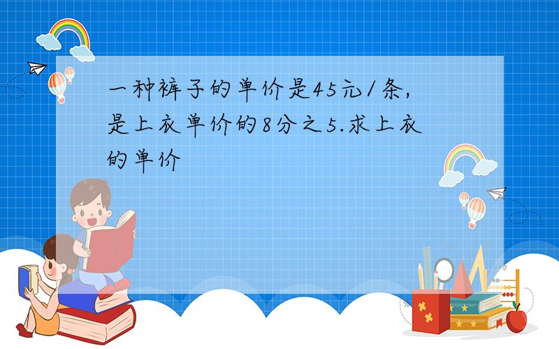 一种裤子的单价是45元/条,是上衣单价的8分之5.求上衣的单价