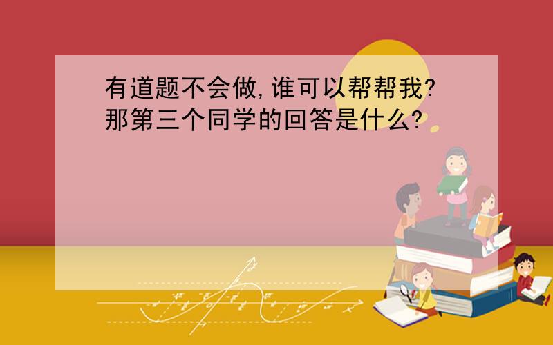 有道题不会做,谁可以帮帮我?那第三个同学的回答是什么?