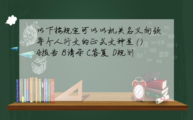 以下按规定可以以机关名义向领导个人行文的正式文种是() A报告 B请示 C答复 D规划