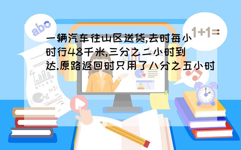 一辆汽车往山区送货,去时每小时行48千米,三分之二小时到达.原路返回时只用了八分之五小时