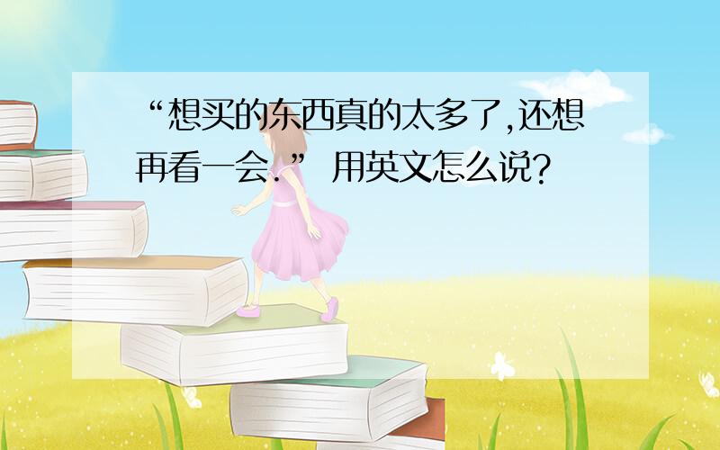 “想买的东西真的太多了,还想再看一会.” 用英文怎么说?