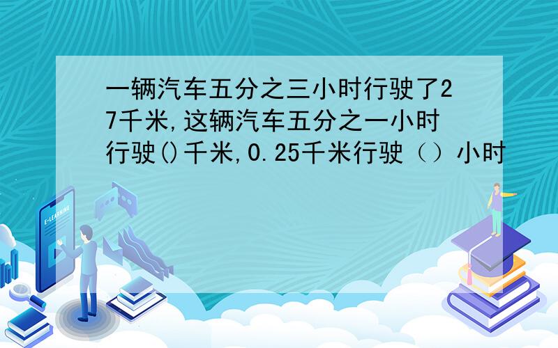 一辆汽车五分之三小时行驶了27千米,这辆汽车五分之一小时行驶()千米,0.25千米行驶（）小时