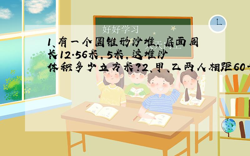 1、有一个圆锥形沙堆,底面周长12.56米,5米,这堆沙体积多少立方米?2、甲、乙两人相距60千...