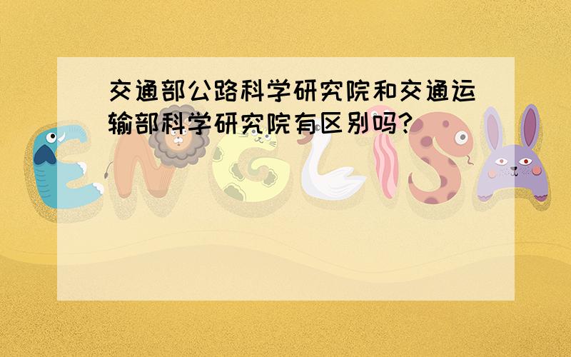 交通部公路科学研究院和交通运输部科学研究院有区别吗?