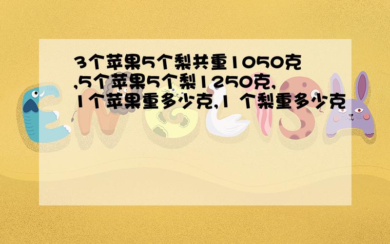 3个苹果5个梨共重1050克,5个苹果5个梨1250克,1个苹果重多少克,1 个梨重多少克