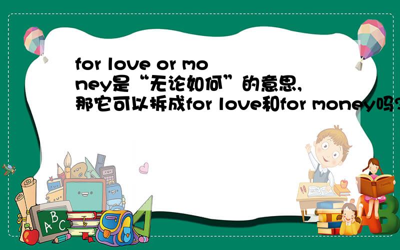 for love or money是“无论如何”的意思,那它可以拆成for love和for money吗?