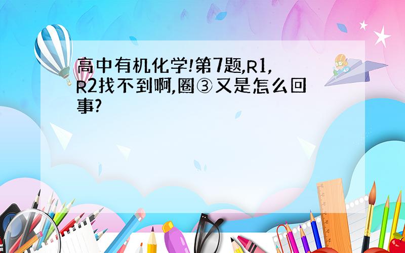 高中有机化学!第7题,R1,R2找不到啊,圈③又是怎么回事?