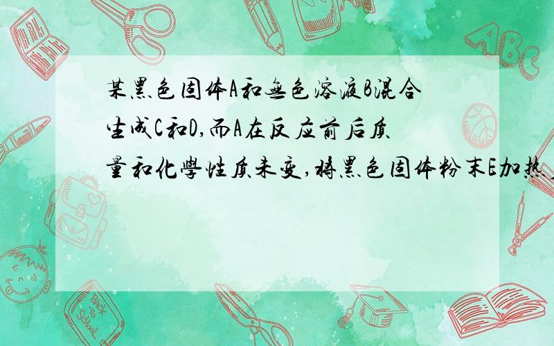 某黑色固体A和无色溶液B混合生成C和D,而A在反应前后质量和化学性质未变,将黑色固体粉末E加热后放在D物质里能剧烈燃烧,