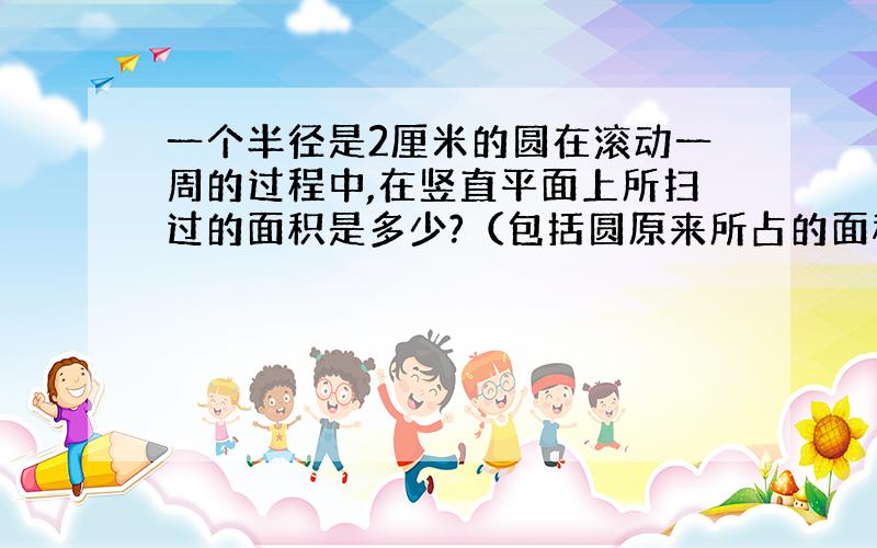 一个半径是2厘米的圆在滚动一周的过程中,在竖直平面上所扫过的面积是多少?（包括圆原来所占的面积在内）