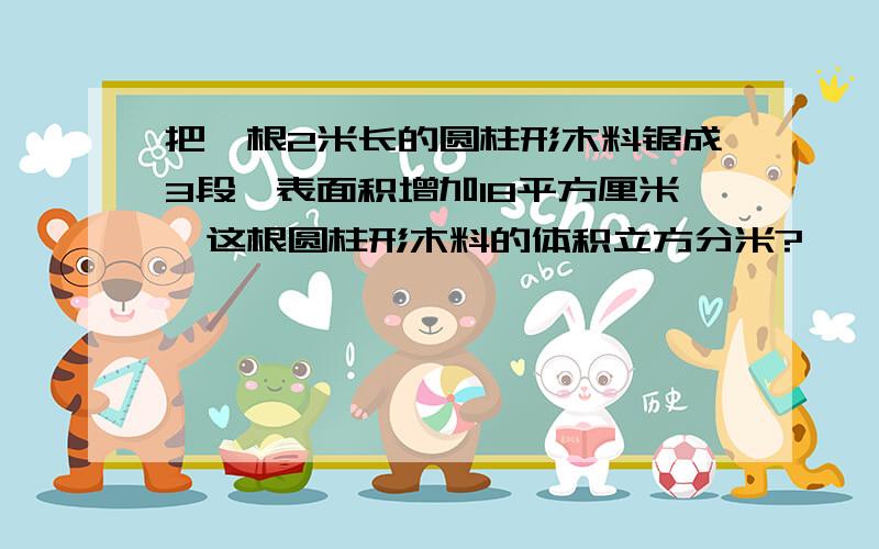 把一根2米长的圆柱形木料锯成3段,表面积增加18平方厘米,这根圆柱形木料的体积立方分米?