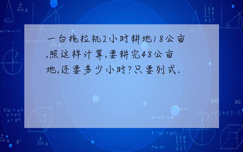 一台拖拉机2小时耕地18公亩,照这样计算,要耕完48公亩地,还要多少小时?只要列式.