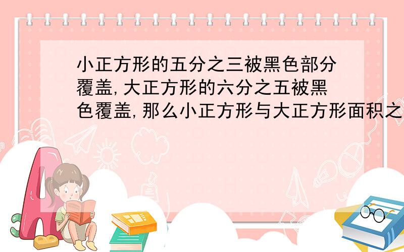 小正方形的五分之三被黑色部分覆盖,大正方形的六分之五被黑色覆盖,那么小正方形与大正方形面积之比是多