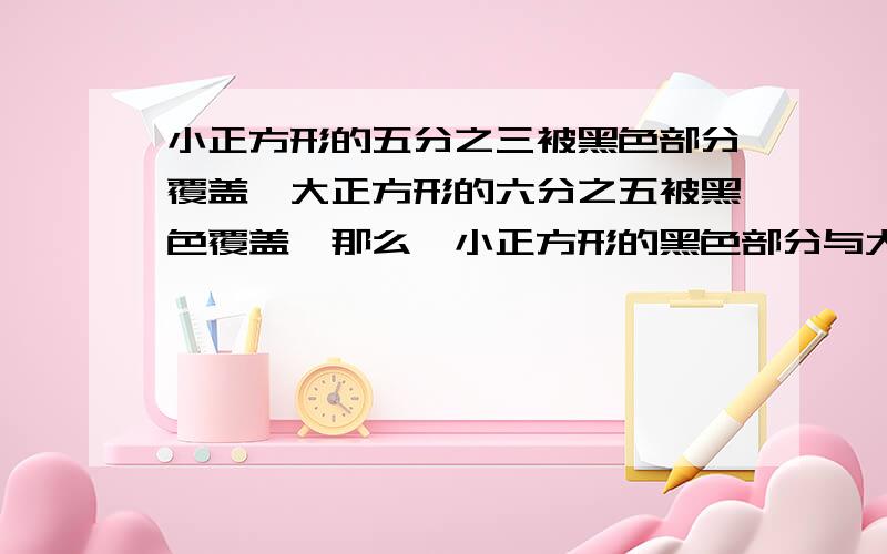 小正方形的五分之三被黑色部分覆盖,大正方形的六分之五被黑色覆盖,那么,小正方形的黑色部分与大正方形