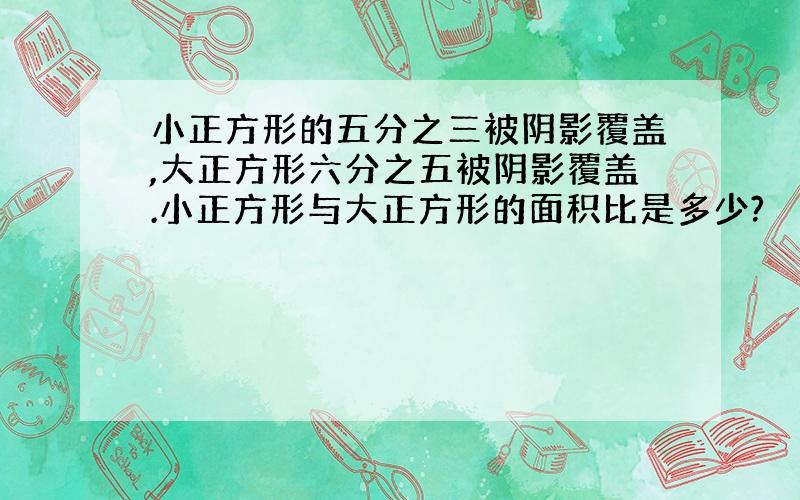 小正方形的五分之三被阴影覆盖,大正方形六分之五被阴影覆盖.小正方形与大正方形的面积比是多少?