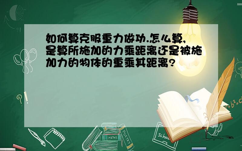 如何算克服重力做功.怎么算,是算所施加的力乘距离还是被施加力的物体的重乘其距离?