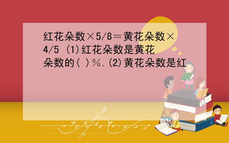 红花朵数×5/8＝黄花朵数×4/5 (1)红花朵数是黄花朵数的( )％.(2)黄花朵数是红