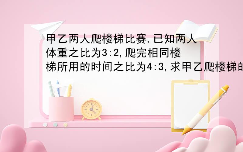 甲乙两人爬楼梯比赛,已知两人体重之比为3:2,爬完相同楼梯所用的时间之比为4:3,求甲乙爬楼梯的功率之比.