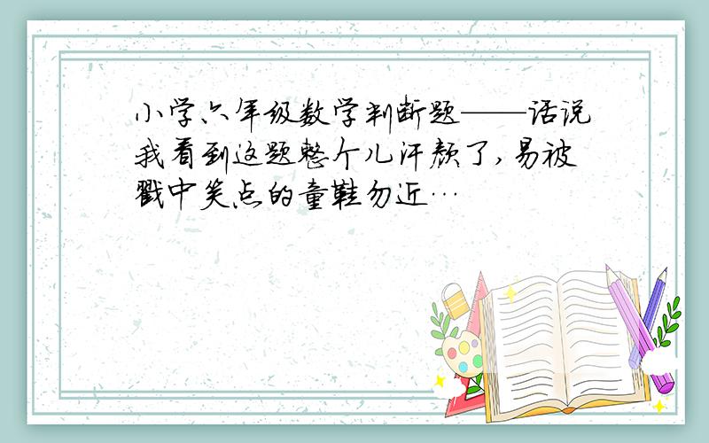 小学六年级数学判断题——话说我看到这题整个儿汗颜了,易被戳中笑点的童鞋勿近…