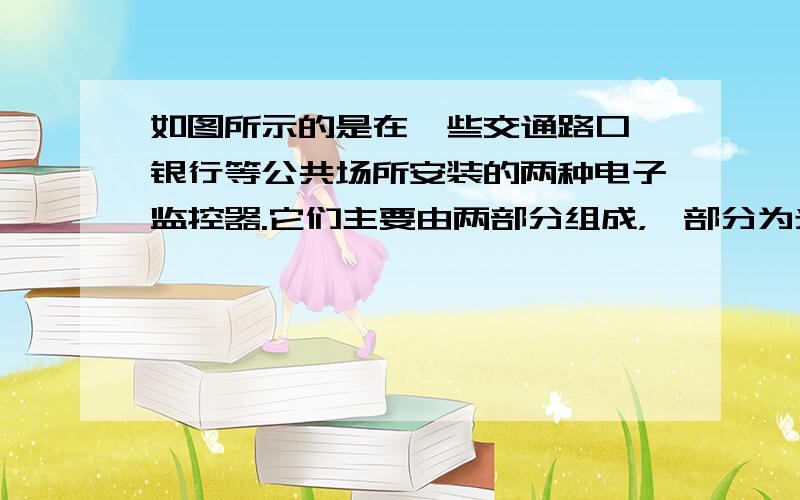 如图所示的是在一些交通路口、银行等公共场所安装的两种电子监控器.它们主要由两部分组成，一部分为光学系统，另一部分为光电转