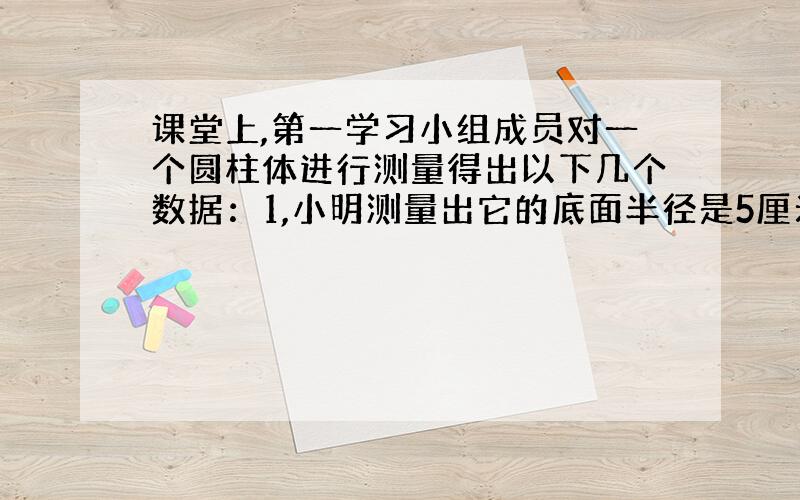 课堂上,第一学习小组成员对一个圆柱体进行测量得出以下几个数据：1,小明测量出它的底面半径是5厘米;2,小红测量出它的底面