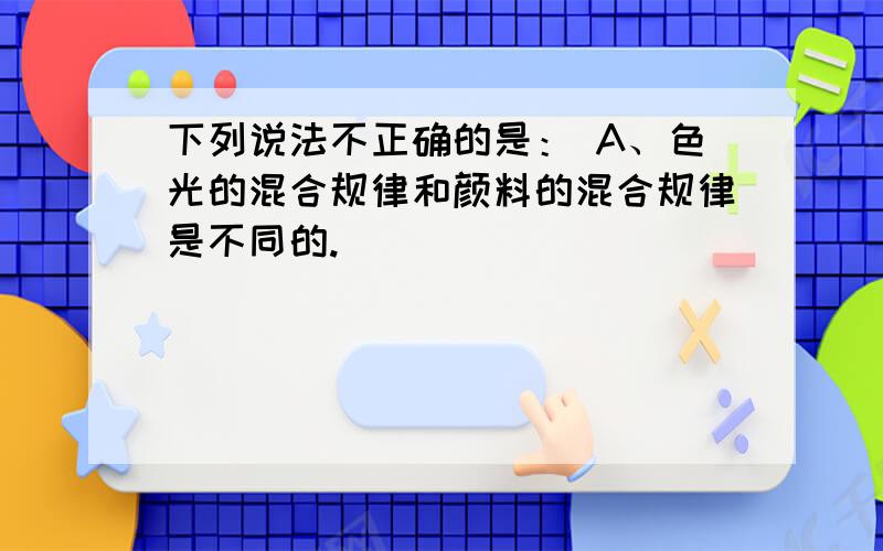 下列说法不正确的是： A、色光的混合规律和颜料的混合规律是不同的.