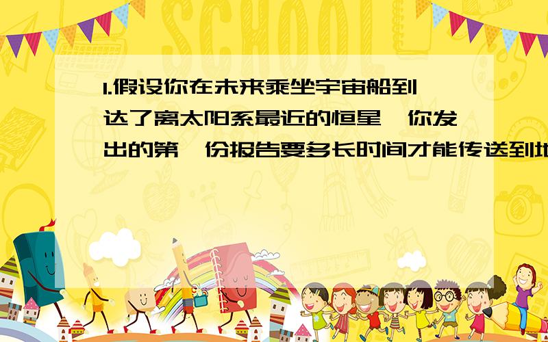 1.假设你在未来乘坐宇宙船到达了离太阳系最近的恒星,你发出的第一份报告要多长时间才能传送到地球